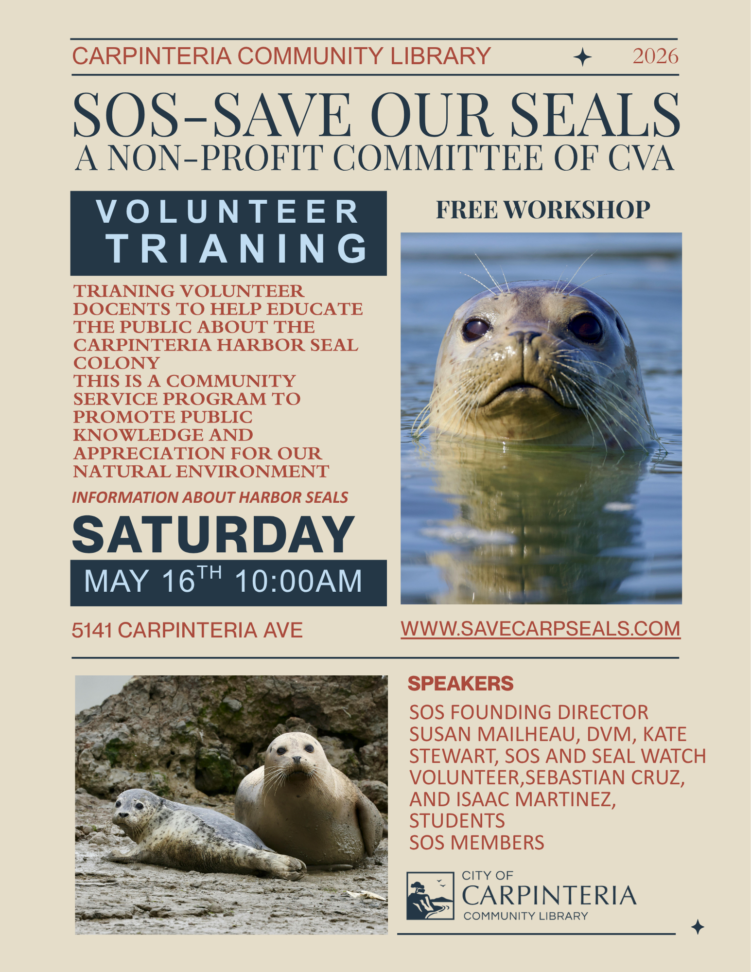 2026 SOS-SAVE OUR SEALS A NON-PROFIT COMMITTEE OF CVA VOLUNTEER TRIANING Image: Two seals resting on a muddy shore with rocky background. Text: VOLUNTEER DOCENTS TO HELP EDUCATE THE PUBLIC ABOUT THE CARPINTERIA HARBOR SEAL COLONY THIS IS A COMMUNITY SERVICE PROGRAM TO PROMOTE PUBLIC KNOWLEDGE AND APPRECIATION FOR OUR NATURAL ENVIRONMENT INFORMATION ABOUT HARBOR SEALS SATURDAY MAY 16TH 10:00AM 5141 CARPINTERIA AVE. FREE WORKSHOP WWW.SAVECARPSEALS.COM SPEAKERS SOS FOUNDING DIRECTOR SUSAN MAILHEAU, DVM, KATE STEWART, SOS AND SEAL WATCH VOLUNTEER,SEBASTIAN CRUZ, AND ISAAC MARTINEZ, STUDENTS SOS MEMBERS CITY OF CARPINTERIA COMMUNITY LIBRARY A close-up of a seal's face emerging from the water, with its dark eyes and whiskers prominent.